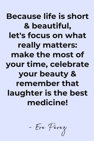 Because life is short and beautiful, let's focus on what really matters: make the most of your time, celebrate your beauty and remember that laughter is the best medicine!